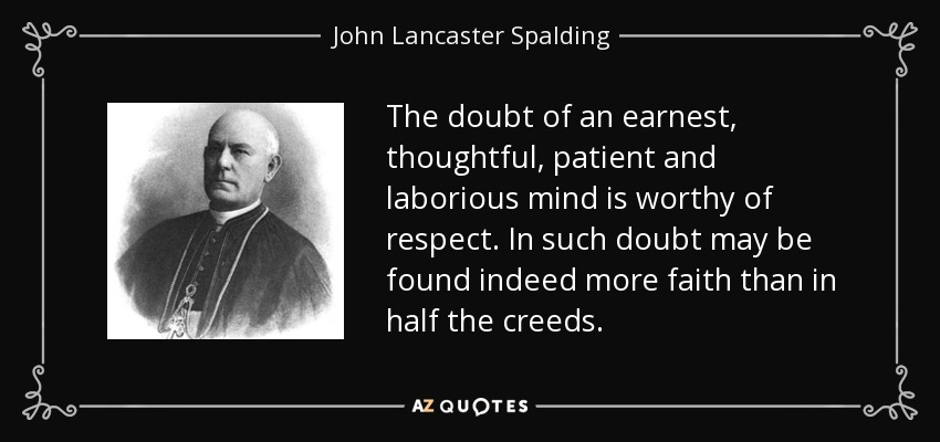 The doubt of an earnest, thoughtful, patient and laborious mind is worthy of respect. In such doubt may be found indeed more faith than in half the creeds. - John Lancaster Spalding