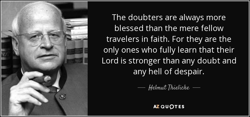 The doubters are always more blessed than the mere fellow travelers in faith. For they are the only ones who fully learn that their Lord is stronger than any doubt and any hell of despair. - Helmut Thielicke