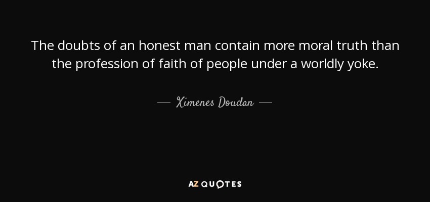The doubts of an honest man contain more moral truth than the profession of faith of people under a worldly yoke. - Ximenes Doudan