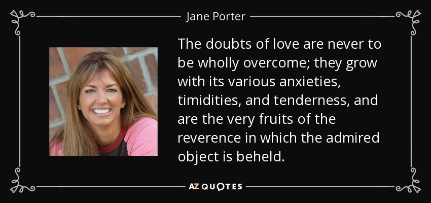 The doubts of love are never to be wholly overcome; they grow with its various anxieties, timidities, and tenderness, and are the very fruits of the reverence in which the admired object is beheld. - Jane Porter