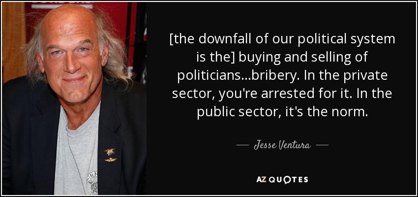 [the downfall of our political system is the] buying and selling of politicians...bribery. In the private sector, you're arrested for it. In the public sector, it's the norm. - Jesse Ventura