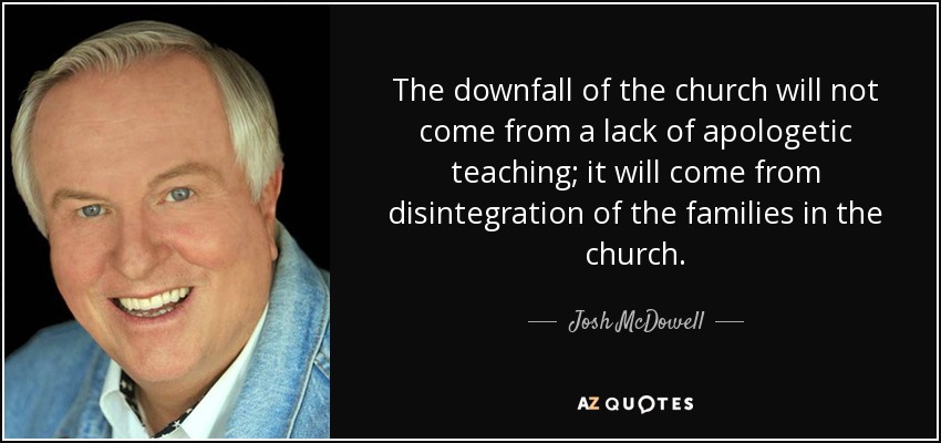 The downfall of the church will not come from a lack of apologetic teaching; it will come from disintegration of the families in the church. - Josh McDowell