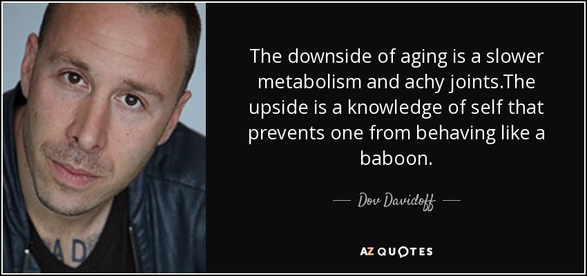 The downside of aging is a slower metabolism and achy joints.The upside is a knowledge of self that prevents one from behaving like a baboon. - Dov Davidoff