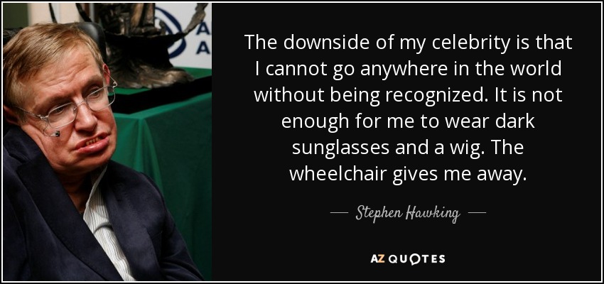 The downside of my celebrity is that I cannot go anywhere in the world without being recognized. It is not enough for me to wear dark sunglasses and a wig. The wheelchair gives me away. - Stephen Hawking