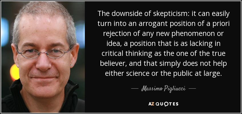 The downside of skepticism: it can easily turn into an arrogant position of a priori rejection of any new phenomenon or idea, a position that is as lacking in critical thinking as the one of the true believer, and that simply does not help either science or the public at large. - Massimo Pigliucci