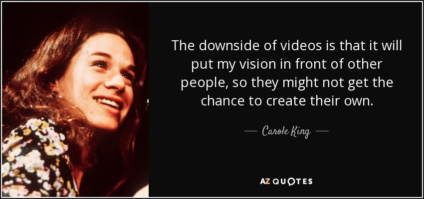 The downside of videos is that it will put my vision in front of other people, so they might not get the chance to create their own. - Carole King