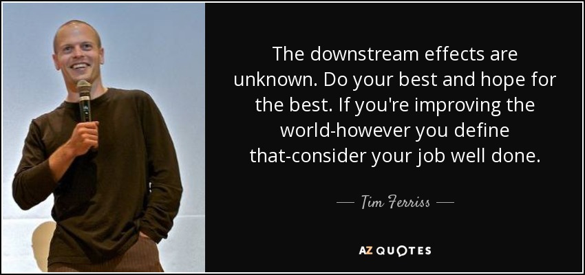 The downstream effects are unknown. Do your best and hope for the best. If you're improving the world-however you define that-consider your job well done. - Tim Ferriss