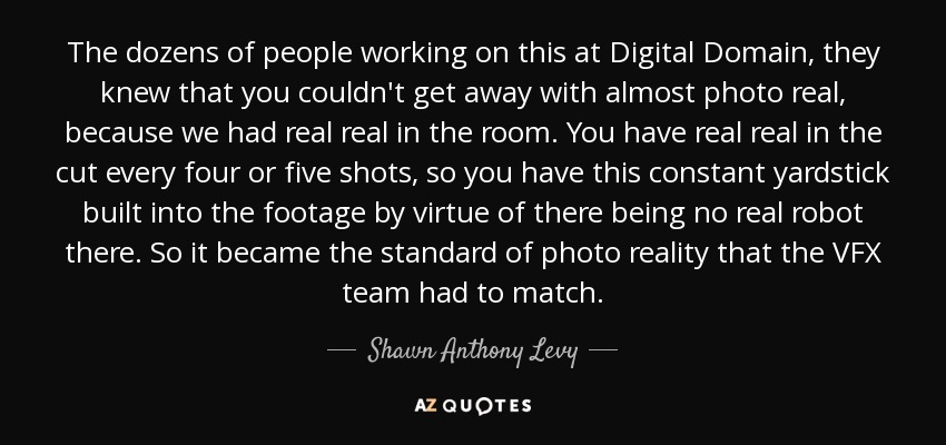 The dozens of people working on this at Digital Domain, they knew that you couldn't get away with almost photo real, because we had real real in the room. You have real real in the cut every four or five shots, so you have this constant yardstick built into the footage by virtue of there being no real robot there. So it became the standard of photo reality that the VFX team had to match. - Shawn Anthony Levy