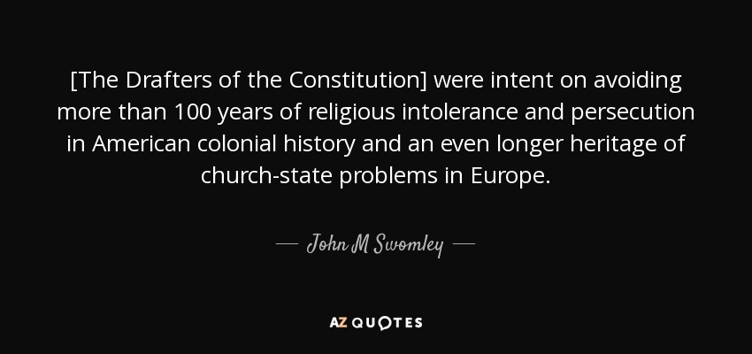 [The Drafters of the Constitution] were intent on avoiding more than 100 years of religious intolerance and persecution in American colonial history and an even longer heritage of church-state problems in Europe. - John M Swomley