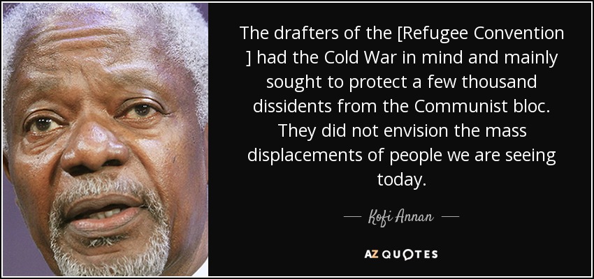 The drafters of the [Refugee Convention ] had the Cold War in mind and mainly sought to protect a few thousand dissidents from the Communist bloc. They did not envision the mass displacements of people we are seeing today. - Kofi Annan