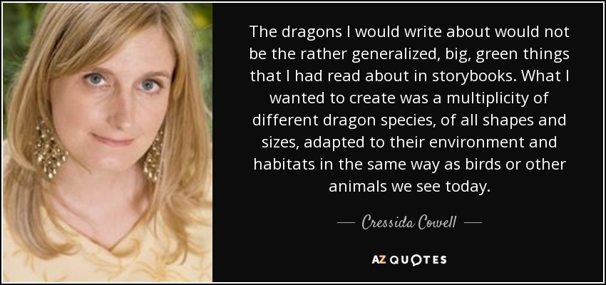 The dragons I would write about would not be the rather generalized, big, green things that I had read about in storybooks. What I wanted to create was a multiplicity of different dragon species, of all shapes and sizes, adapted to their environment and habitats in the same way as birds or other animals we see today. - Cressida Cowell