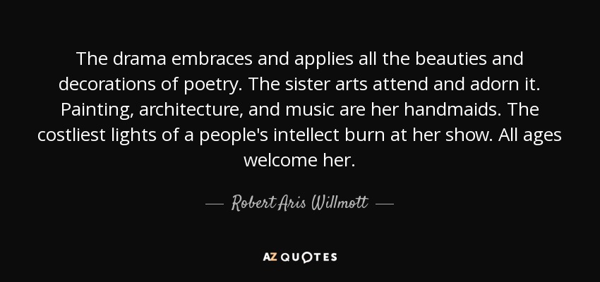 The drama embraces and applies all the beauties and decorations of poetry. The sister arts attend and adorn it. Painting, architecture, and music are her handmaids. The costliest lights of a people's intellect burn at her show. All ages welcome her. - Robert Aris Willmott