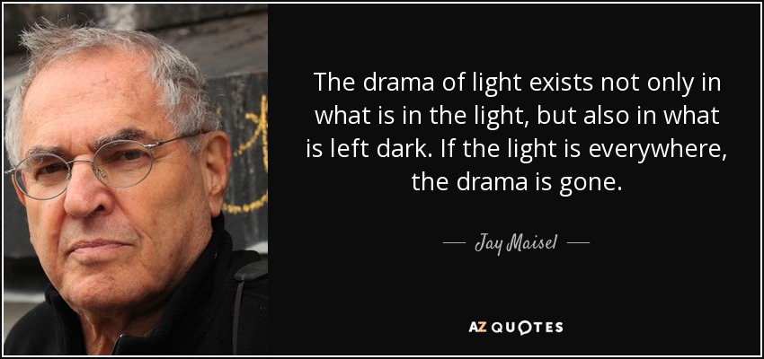 The drama of light exists not only in what is in the light, but also in what is left dark. If the light is everywhere, the drama is gone. - Jay Maisel