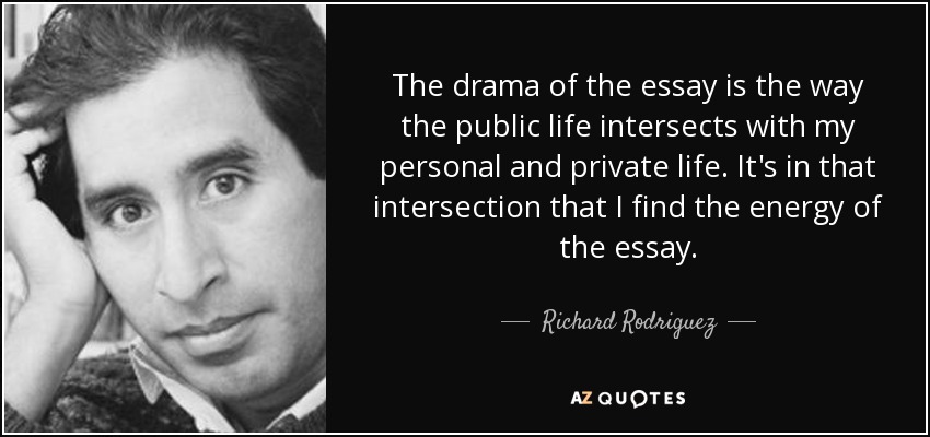 The drama of the essay is the way the public life intersects with my personal and private life. It's in that intersection that I find the energy of the essay. - Richard Rodriguez