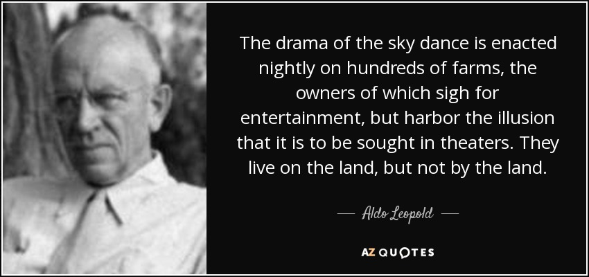 The drama of the sky dance is enacted nightly on hundreds of farms, the owners of which sigh for entertainment, but harbor the illusion that it is to be sought in theaters. They live on the land, but not by the land. - Aldo Leopold