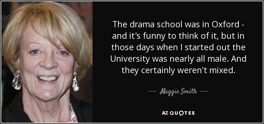 The drama school was in Oxford - and it's funny to think of it, but in those days when I started out the University was nearly all male. And they certainly weren't mixed. - Maggie Smith