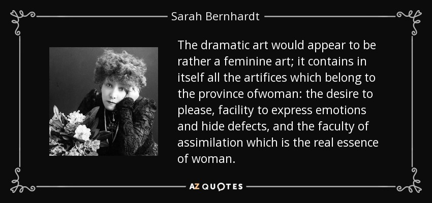 The dramatic art would appear to be rather a feminine art; it contains in itself all the artifices which belong to the province ofwoman: the desire to please, facility to express emotions and hide defects, and the faculty of assimilation which is the real essence of woman. - Sarah Bernhardt