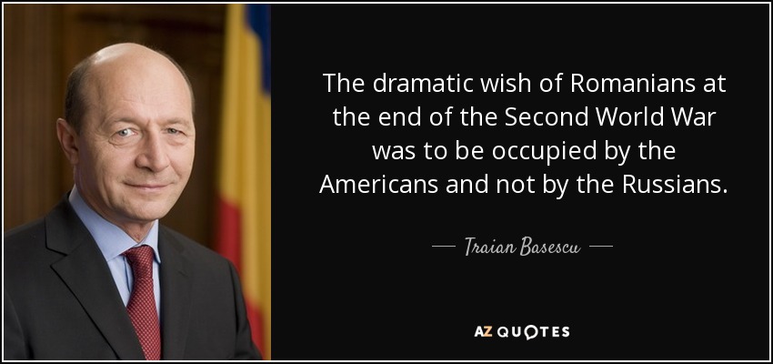 The dramatic wish of Romanians at the end of the Second World War was to be occupied by the Americans and not by the Russians. - Traian Basescu