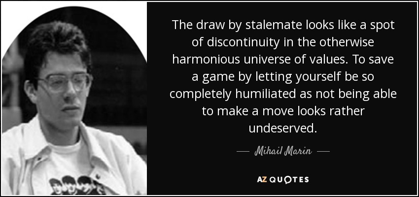 The draw by stalemate looks like a spot of discontinuity in the otherwise harmonious universe of values. To save a game by letting yourself be so completely humiliated as not being able to make a move looks rather undeserved. - Mihail Marin