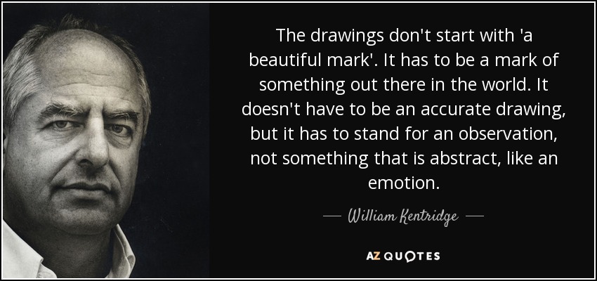 The drawings don't start with 'a beautiful mark'. It has to be a mark of something out there in the world. It doesn't have to be an accurate drawing, but it has to stand for an observation, not something that is abstract, like an emotion. - William Kentridge