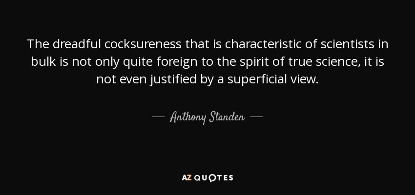 The dreadful cocksureness that is characteristic of scientists in bulk is not only quite foreign to the spirit of true science, it is not even justified by a superficial view. - Anthony Standen