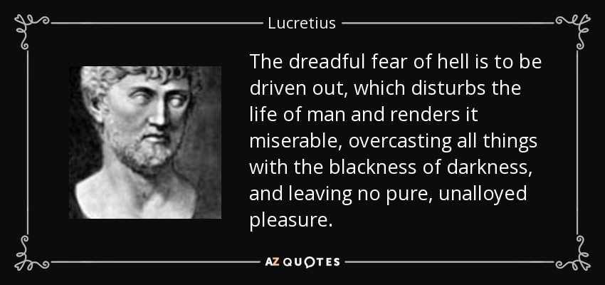 The dreadful fear of hell is to be driven out, which disturbs the life of man and renders it miserable, overcasting all things with the blackness of darkness, and leaving no pure, unalloyed pleasure. - Lucretius