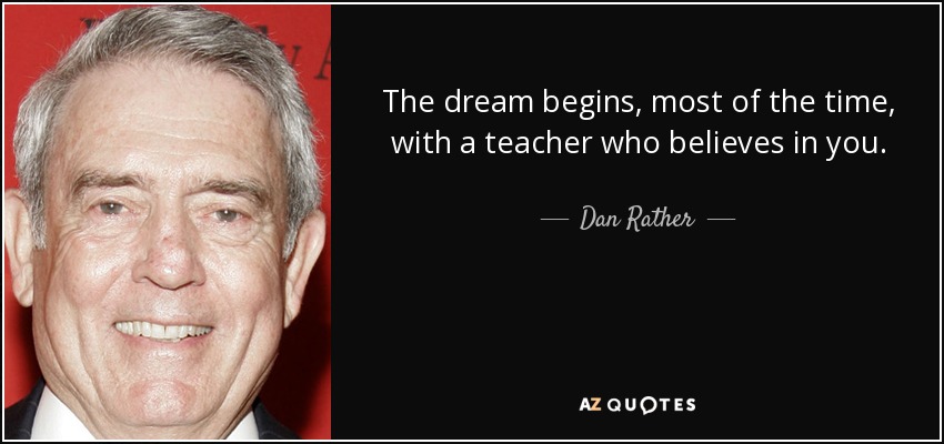 The dream begins, most of the time, with a teacher who believes in you. - Dan Rather