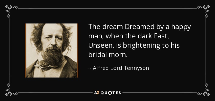 The dream Dreamed by a happy man, when the dark East, Unseen, is brightening to his bridal morn. - Alfred Lord Tennyson