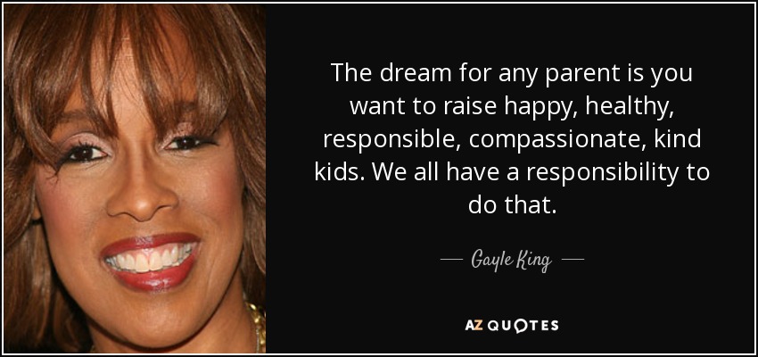 The dream for any parent is you want to raise happy, healthy, responsible, compassionate, kind kids. We all have a responsibility to do that. - Gayle King