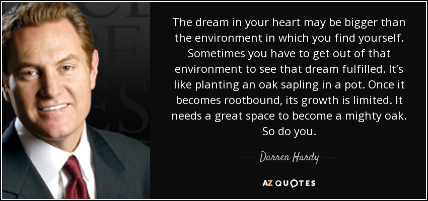 The dream in your heart may be bigger than the environment in which you find yourself. Sometimes you have to get out of that environment to see that dream fulfilled. It’s like planting an oak sapling in a pot. Once it becomes rootbound, its growth is limited. It needs a great space to become a mighty oak. So do you. - Darren Hardy