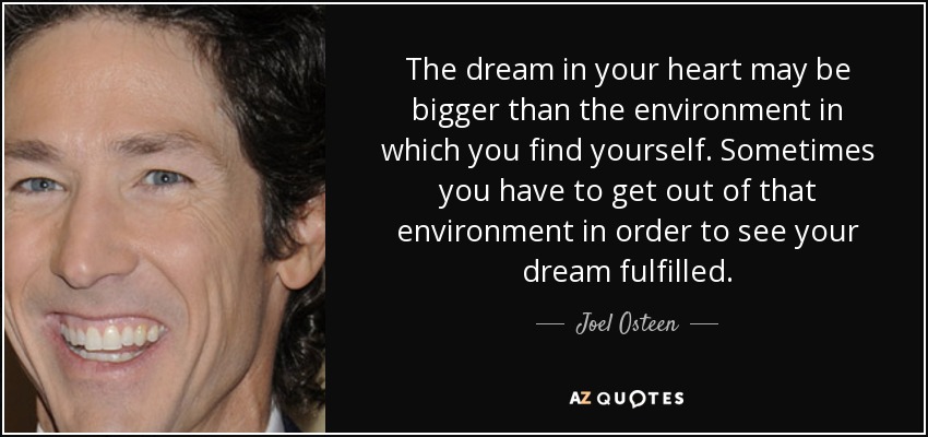The dream in your heart may be bigger than the environment in which you find yourself. Sometimes you have to get out of that environment in order to see your dream fulfilled. - Joel Osteen