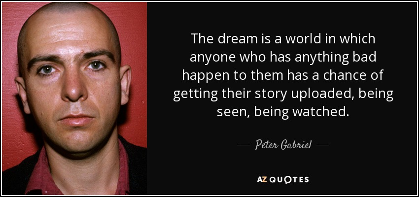 The dream is a world in which anyone who has anything bad happen to them has a chance of getting their story uploaded, being seen, being watched. - Peter Gabriel