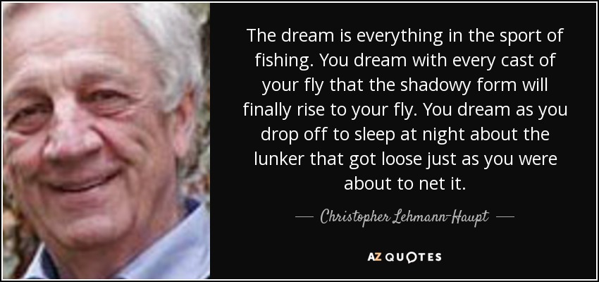 The dream is everything in the sport of fishing. You dream with every cast of your fly that the shadowy form will finally rise to your fly. You dream as you drop off to sleep at night about the lunker that got loose just as you were about to net it. - Christopher Lehmann-Haupt