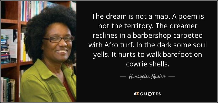 The dream is not a map. A poem is not the territory. The dreamer reclines in a barbershop carpeted with Afro turf. In the dark some soul yells. It hurts to walk barefoot on cowrie shells. - Harryette Mullen