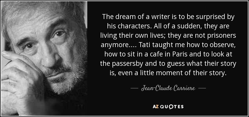 The dream of a writer is to be surprised by his characters. All of a sudden, they are living their own lives; they are not prisoners anymore. . . . Tati taught me how to observe, how to sit in a cafe in Paris and to look at the passersby and to guess what their story is, even a little moment of their story. - Jean-Claude Carriere