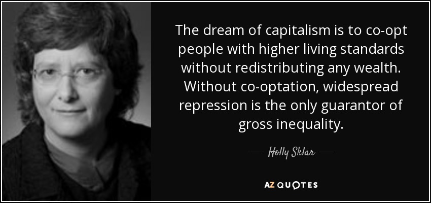 The dream of capitalism is to co-opt people with higher living standards without redistributing any wealth. Without co-optation, widespread repression is the only guarantor of gross inequality. - Holly Sklar