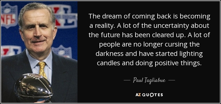 The dream of coming back is becoming a reality. A lot of the uncertainty about the future has been cleared up. A lot of people are no longer cursing the darkness and have started lighting candles and doing positive things. - Paul Tagliabue