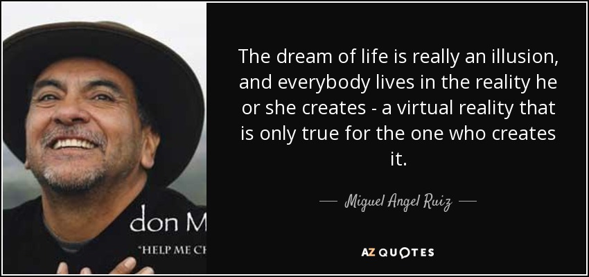 The dream of life is really an illusion, and everybody lives in the reality he or she creates - a virtual reality that is only true for the one who creates it. - Miguel Angel Ruiz