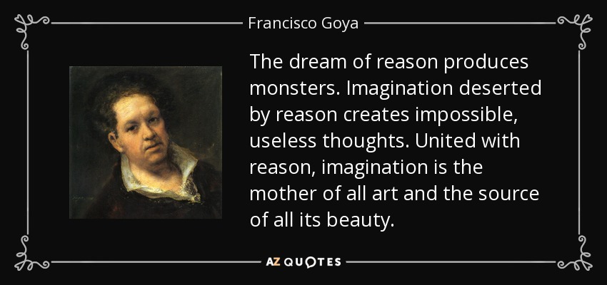 The dream of reason produces monsters. Imagination deserted by reason creates impossible, useless thoughts. United with reason, imagination is the mother of all art and the source of all its beauty. - Francisco Goya