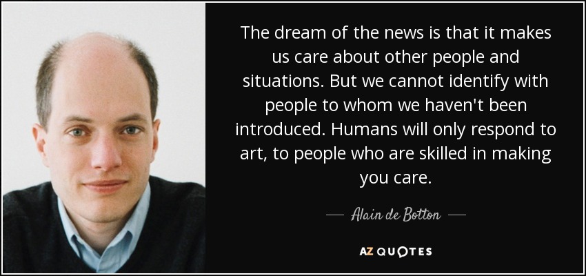 The dream of the news is that it makes us care about other people and situations. But we cannot identify with people to whom we haven't been introduced. Humans will only respond to art, to people who are skilled in making you care. - Alain de Botton