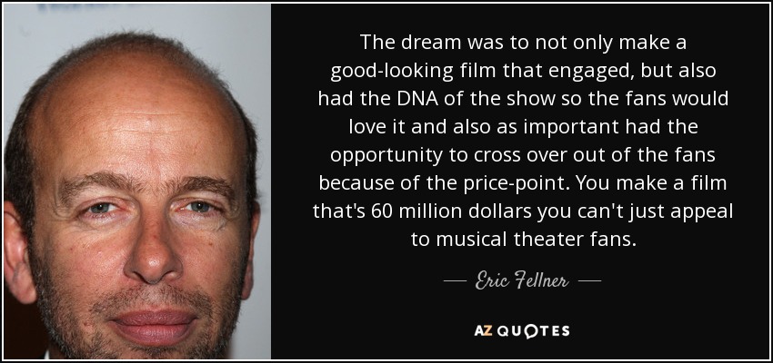 The dream was to not only make a good-looking film that engaged, but also had the DNA of the show so the fans would love it and also as important had the opportunity to cross over out of the fans because of the price-point. You make a film that's 60 million dollars you can't just appeal to musical theater fans. - Eric Fellner