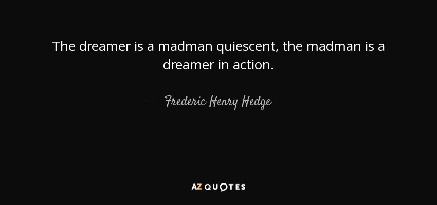 The dreamer is a madman quiescent, the madman is a dreamer in action. - Frederic Henry Hedge