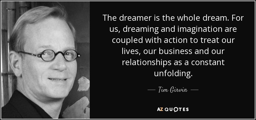The dreamer is the whole dream. For us, dreaming and imagination are coupled with action to treat our lives, our business and our relationships as a constant unfolding. - Tim Girvin
