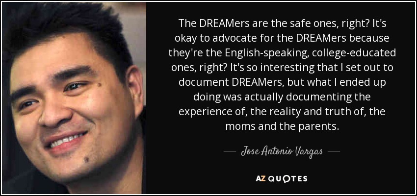 The DREAMers are the safe ones, right? It's okay to advocate for the DREAMers because they're the English-speaking, college-educated ones, right? It's so interesting that I set out to document DREAMers, but what I ended up doing was actually documenting the experience of, the reality and truth of, the moms and the parents. - Jose Antonio Vargas