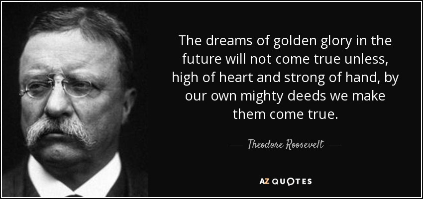 The dreams of golden glory in the future will not come true unless, high of heart and strong of hand, by our own mighty deeds we make them come true. - Theodore Roosevelt