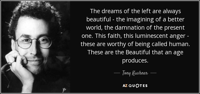 The dreams of the left are always beautiful - the imagining of a better world, the damnation of the present one. This faith, this luminescent anger - these are worthy of being called human. These are the Beautiful that an age produces. - Tony Kushner