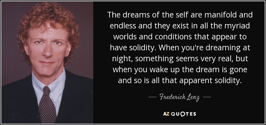 The dreams of the self are manifold and endless and they exist in all the myriad worlds and conditions that appear to have solidity. When you're dreaming at night, something seems very real, but when you wake up the dream is gone and so is all that apparent solidity. - Frederick Lenz