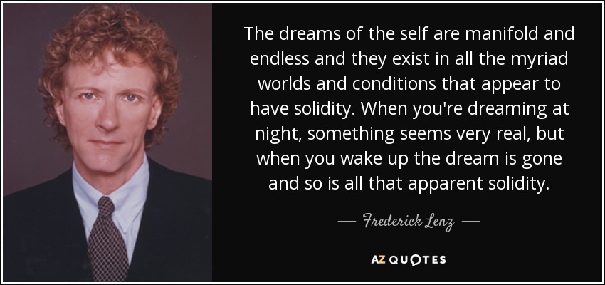 The dreams of the self are manifold and endless and they exist in all the myriad worlds and conditions that appear to have solidity. When you're dreaming at night, something seems very real, but when you wake up the dream is gone and so is all that apparent solidity. - Frederick Lenz