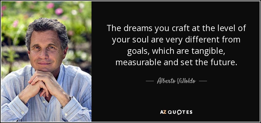 The dreams you craft at the level of your soul are very different from goals, which are tangible, measurable and set the future. - Alberto Villoldo
