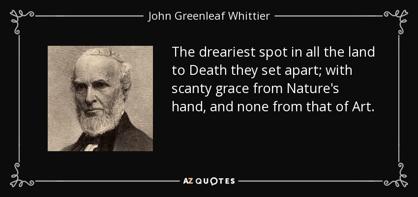 The dreariest spot in all the land to Death they set apart; with scanty grace from Nature's hand, and none from that of Art. - John Greenleaf Whittier